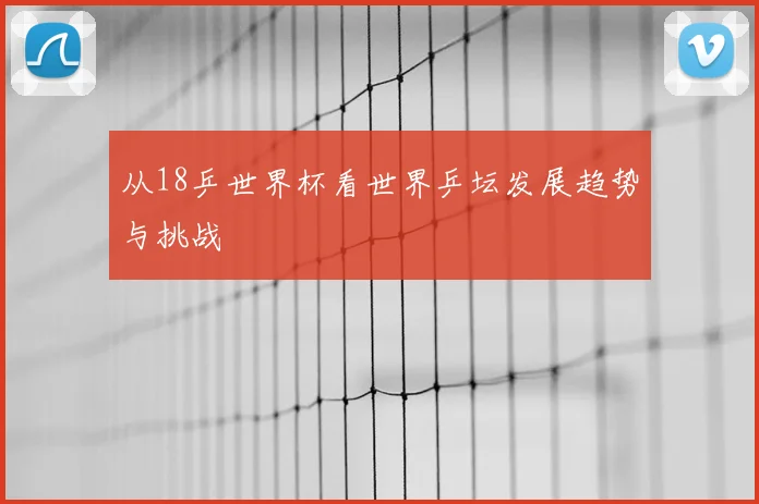 从18乒世界杯看世界乒坛发展趋势与挑战