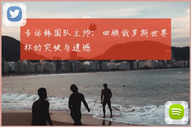 专访韩国队主帅：回顾俄罗斯世界杯的突破与遗憾