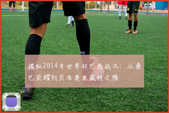 揭秘2014年世界杯巴西战况：从桑巴荣耀到贝洛奥里藏特之殇
