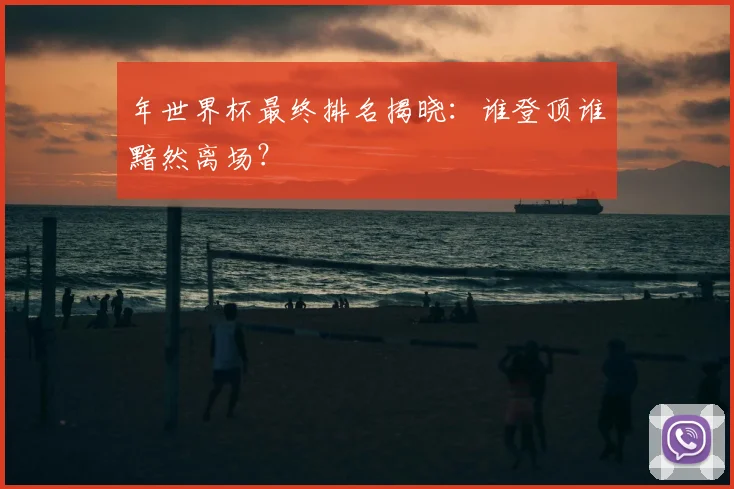 年世界杯最终排名揭晓：谁登顶谁黯然离场？
