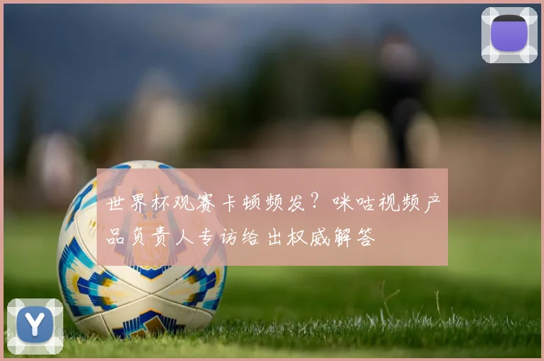 世界杯观赛卡顿频发？咪咕视频产品负责人专访给出权威解答