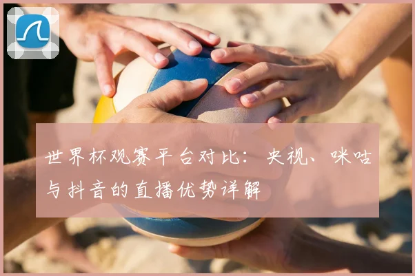 世界杯观赛平台对比：央视、咪咕与抖音的直播优势详解