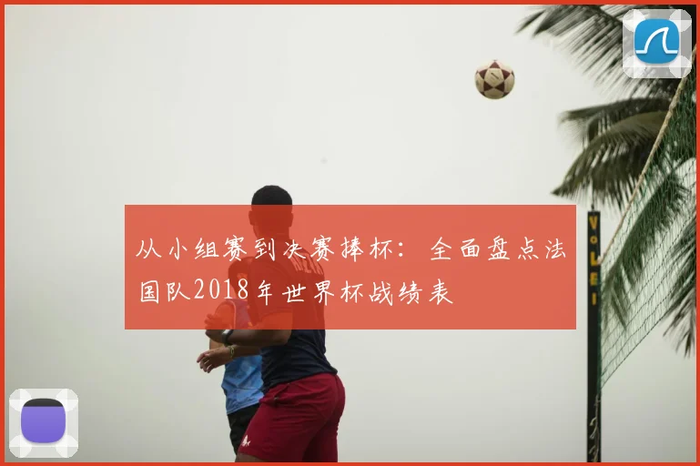 从小组赛到决赛捧杯：全面盘点法国队2018年世界杯战绩表