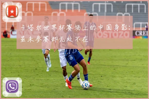 卡塔尔世界杯赛场上的中国身影：虽未参赛却无处不在