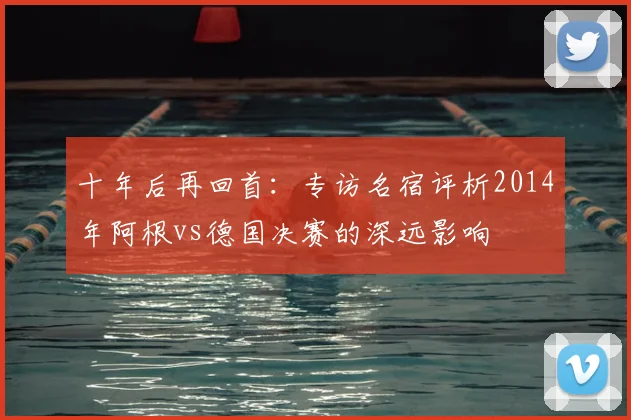 十年后再回首：专访名宿评析2014年阿根vs德国决赛的深远影响