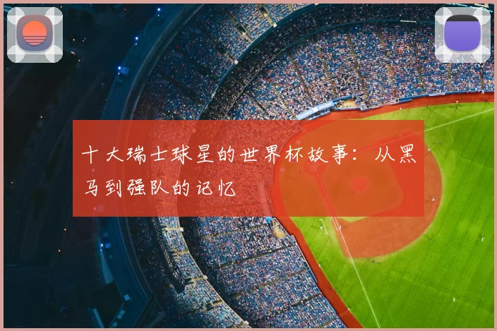 十大瑞士球星的世界杯故事：从黑马到强队的记忆