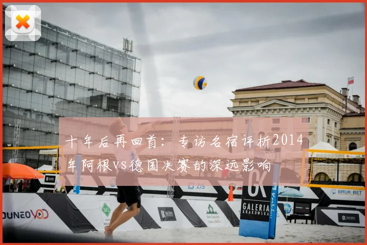 十年后再回首：专访名宿评析2014年阿根vs德国决赛的深远影响