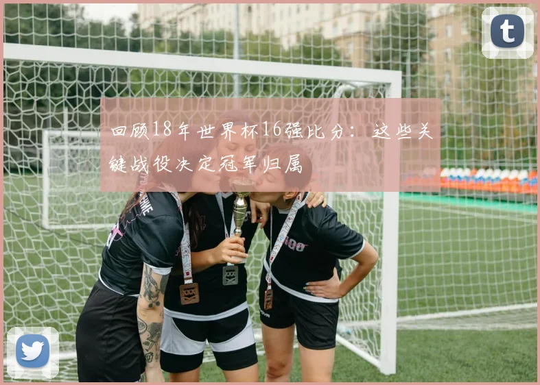 回顾18年世界杯16强比分：这些关键战役决定冠军归属