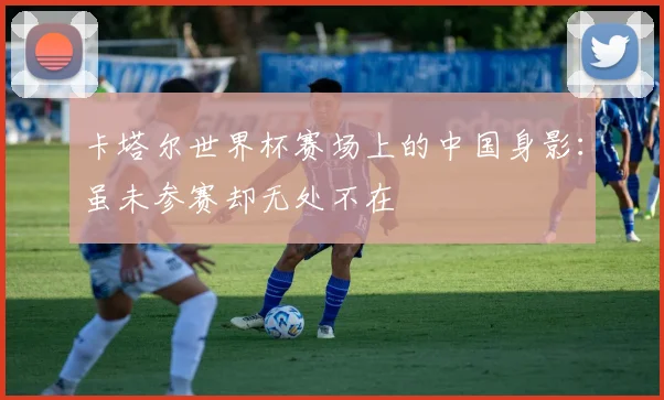 卡塔尔世界杯赛场上的中国身影：虽未参赛却无处不在
