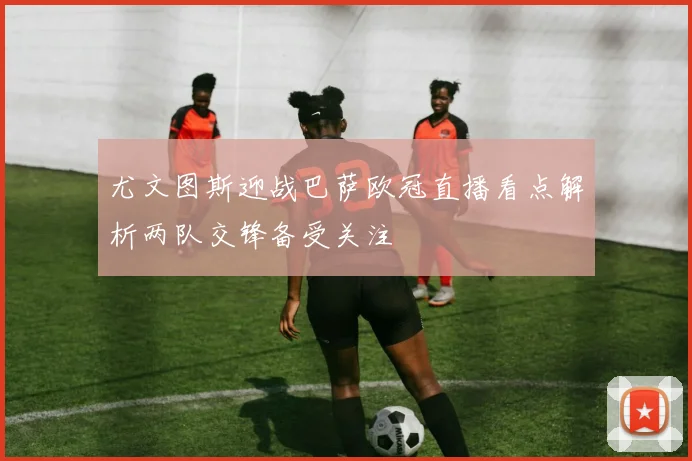 尤文图斯迎战巴萨欧冠直播看点解析两队交锋备受关注