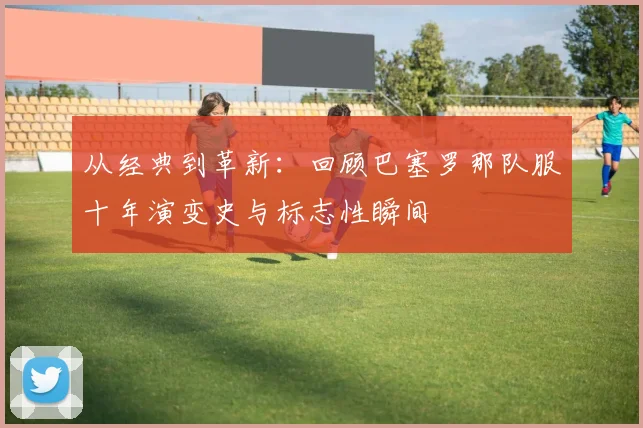 从经典到革新：回顾巴塞罗那队服十年演变史与标志性瞬间