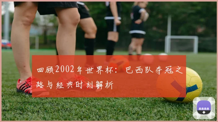 回顾2002年世界杯：巴西队夺冠之路与经典时刻解析