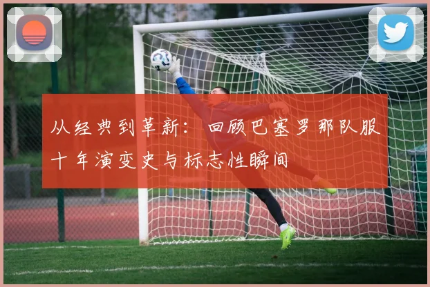 从经典到革新：回顾巴塞罗那队服十年演变史与标志性瞬间