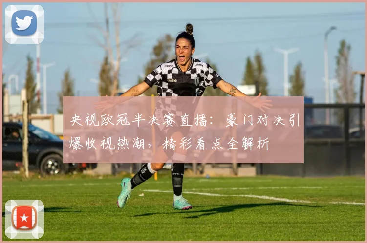 央视欧冠半决赛直播：豪门对决引爆收视热潮，精彩看点全解析