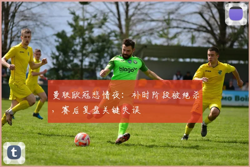 曼联欧冠悲情夜：补时阶段被绝杀，赛后复盘关键失误