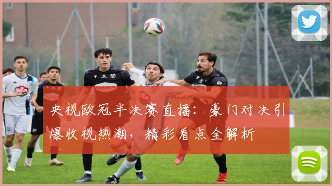 央视欧冠半决赛直播：豪门对决引爆收视热潮，精彩看点全解析