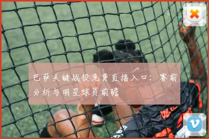 巴萨关键战役免费直播入口：赛前分析与明星球员前瞻