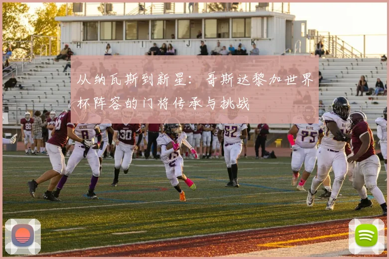 从纳瓦斯到新星：哥斯达黎加世界杯阵容的门将传承与挑战